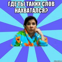 где ты таких слов нахватался? 