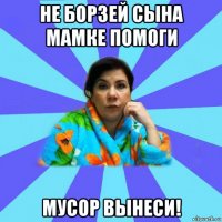 не борзей сына мамке помоги мусор вынеси!