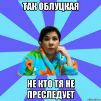 так облуцкая не кто тя не преследует