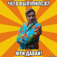 чего вылупился? жри давай!