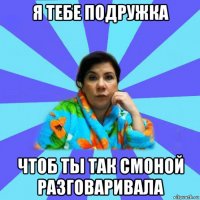 я тебе подружка чтоб ты так смоной разговаривала