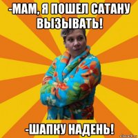 -мам, я пошел сатану вызывать! -шапку надень!