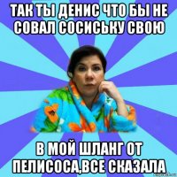 так ты денис что бы не совал сосиську свою в мой шланг от пелисоса,все сказала