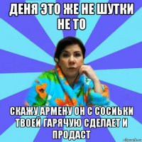 деня это же не шутки не то скажу армену он с сосиьки твоей гарячую сделает и продаст