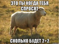 это ты когда тебя спросят сколько будет 2+2