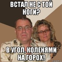 встал не с той ноги? в угол, коленями на горох!