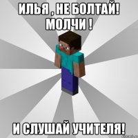 Илья , НЕ БОЛТАЙ! МОЛЧИ ! и СЛУШАЙ УЧИТЕЛЯ!