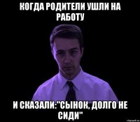 Когда родители ушли на работу И сказали:"Сынок, долго не сиди"