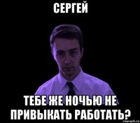 сергей тебе же ночью не привыкать работать?