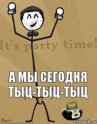  а мы сегодня тыц-тыц-тыц