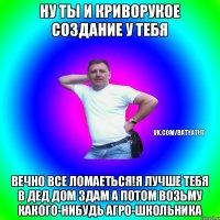 Ну ты и криворукое создание у тебя Вечно Все ломаеться!Я лучше тебя в дед дом здам а потом возьму какого-нибудь агро-школьника