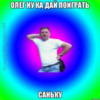 ОЛЕГ НУ КА ДАЙ ПОИГРАТЬ САНЬКУ