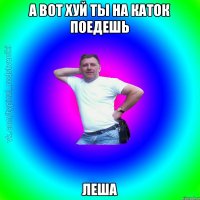 А вот хуй ты на каток поедешь Леша