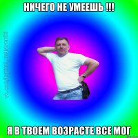 Ничего не умеешь !!! Я в твоем возрасте все мог