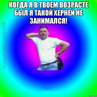 Когда я в твоем возрасте был я такой херней не занимался! 