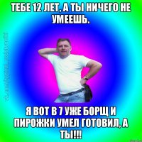 Тебе 12 лет, а ты ничего не умеешь. Я вот в 7 уже борщ и пирожки умел готовил, а ты!!!