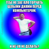 Тебе не зае*ало торчать целыми днями перед компьютером, и не*уя не делать?