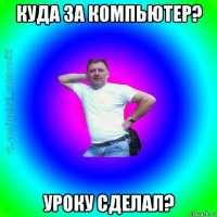 куда за компьютер? уроку сделал?