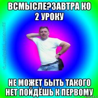 всмысле?завтра ко 2 уроку не может быть такого нет пойдёшь к первому