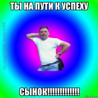 ты на пути к успеху сынок!!!!!!!!!!!!!