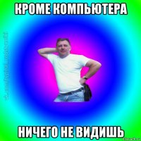 кроме компьютера ничего не видишь