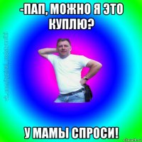 -пап, можно я это куплю? у мамы спроси!