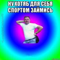 ну хотяб для себя спортом займись 