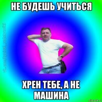 не будешь учиться хрен тебе, а не машина