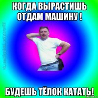 когда вырастишь отдам машину ! будешь тёлок катать!