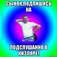 сынок,подпишись на подслушанно в кизляре!