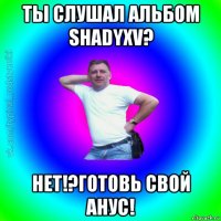 ты слушал альбом shadyxv? нет!?готовь свой анус!