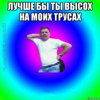 лучше бы ты высох на моих трусах 