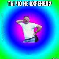 ты чо не охренел? 