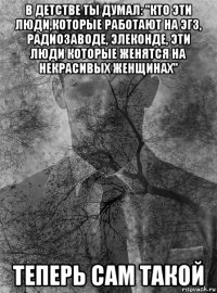 в детстве ты думал: "кто эти люди,которые работают на эгз, радиозаводе, элеконде, эти люди которые женятся на некрасивых женщинах" теперь сам такой