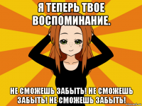 я теперь твое воспоминание. не сможешь забыть! не сможешь забыть! не сможешь забыть!