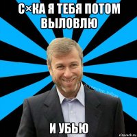 с×ка я тебя потом выловлю и убью