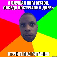 я слушал нига музон, соседи постучали в дверь стучите ПОД РИТМ!!!!!!!