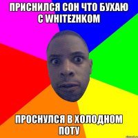 Приснился сон что бухаю с whitezhkom Проснулся в холодном поту