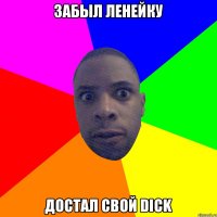 Забыл ленейку Достал свой dick