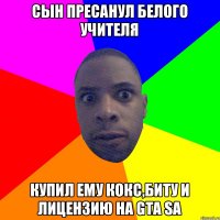 СЫН ПРЕСАНУЛ БЕЛОГО УЧИТЕЛЯ КУПИЛ ЕМУ КОКС,БИТУ И ЛИЦЕНЗИЮ НА GTA SA