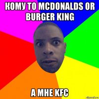 кому то mcdonalds or burger king а мне kfc