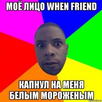 моё лицо when friend капнул на меня белым мороженым