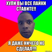 хули вы все лайки ставите!! я даже ничего не сделал!!!