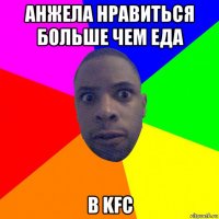 анжела нравиться больше чем еда в kfc