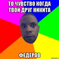 то чувство когда твой друг никита федеров