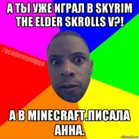 а ты уже играл в skyrim the elder skrolls v?! а в minecraft.писала анна.