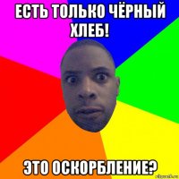 есть только чёрный хлеб! это оскорбление?