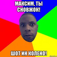 максим, ты сновжок! шот ин колено!