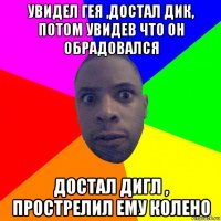 увидел гея ,достал дик, потом увидев что он обрадовался достал дигл , прострелил ему колено