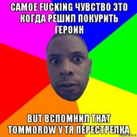 самое fucking чувство это когда решил покурить героин but вспомнил that tommorow у тя перестрелка